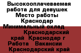 Высокооплачеваемая работа для девушек › Место работы ­ Краснодар › Минимальный оклад ­ 150 000 - Краснодарский край, Краснодар г. Работа » Вакансии   . Краснодарский край,Краснодар г.